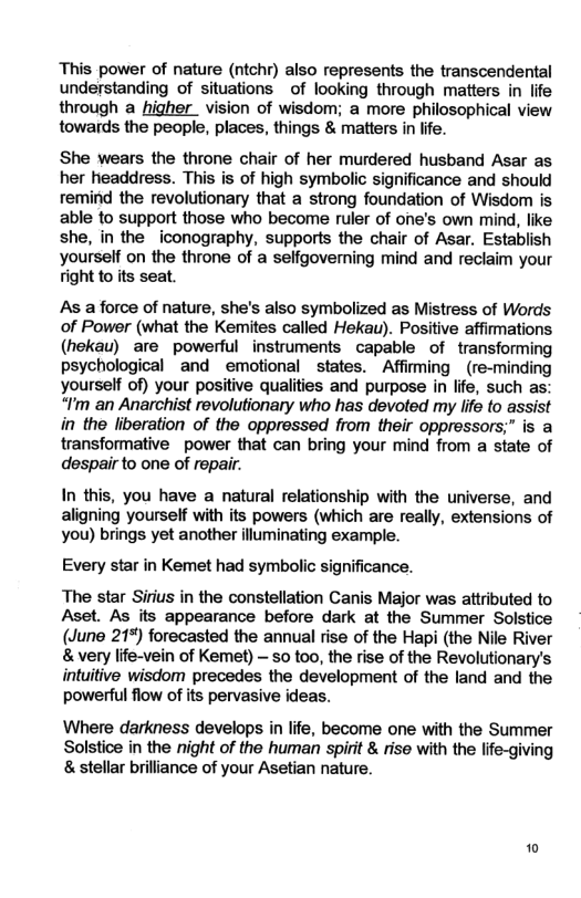 This power of nature (ntchr) also represents the transcendental understanding of situations of looking through matters in life through a higher _ vision of wisdom; a more philosophical view towards the people, places, things & matters in life. She wears the throne chair of her murdered husband Asar as her headdress. This is of high symbolic significance and should remind the revolutionary that a strong foundation of Wisdom is able to support those who become ruler of one’s own mind, like she, in the _iconography, supports the chair of Asar, Establish yourself on the throne of a selfgoverning mind and reclaim your Tight to its seat. As a force of nature, she’s also symbolized as Mistress of Words of Power (what the Kemites called Hekau). Positive affimations (hekau) are powerful instruments capable of transforming psychological and emotional states. Affirming _(re-minding yourself of) your positive qualities and purpose in life, such as: “I’m an Anarchist revolutionary who has devoted my Iife to assist in the liberation of the oppressed from their oppressors;” is a transformative power that can bring your mind from a state of despairto one of repair. In this, you have a natural relationship with the universe, and aligning yourself with its powers (which are really, extensions of you) brings yet another illuminating example. Every star in Kemet had symbolic significance. The star Sirius in the constellation Canis Major was attributed to Aset. As its appearance before dark at the Summer Solstice (June 21%) forecasted the annual rise of the Hapi (the Nile River & very life-vein of Kemet) - o too, the rise of the Revolutionary’s intuitive wisdom precedes the development of the fand and the powerful flow of its pervasive ideas. Where darkness develops in life, become one with the Summer Solstice in the night of the human spirt & rise with the lfe-giving & stellar brilliance of your Asetian nature. 10
